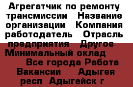 Агрегатчик по ремонту трансмиссии › Название организации ­ Компания-работодатель › Отрасль предприятия ­ Другое › Минимальный оклад ­ 50 000 - Все города Работа » Вакансии   . Адыгея респ.,Адыгейск г.